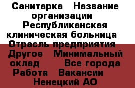 Санитарка › Название организации ­ Республиканская клиническая больница › Отрасль предприятия ­ Другое › Минимальный оклад ­ 1 - Все города Работа » Вакансии   . Ненецкий АО